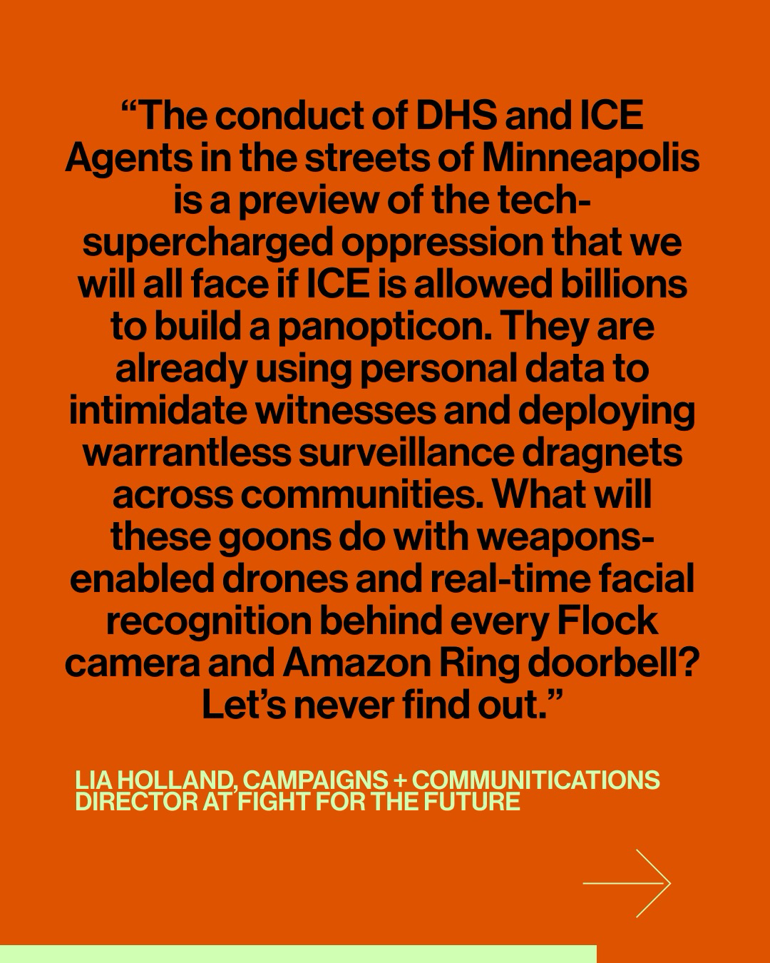 Quote graphic that has an orange background and black font quoted from Lia Holland at Fight for the Future that reads โThe conduct of DHS and ICE Agents in the streets of Minneapolis is a preview of the tech-supercharged oppression that we will all face if ICE is allowed billions to build a panopticon. They are already using personal data to intimidate witnesses and deploying warrantless surveillance dragnets across communities. What will these goons do with weapons-enabled drones and real-time facial recognition behind every Flock camera and Amazon Ring doorbell? Letโs never find out.โ